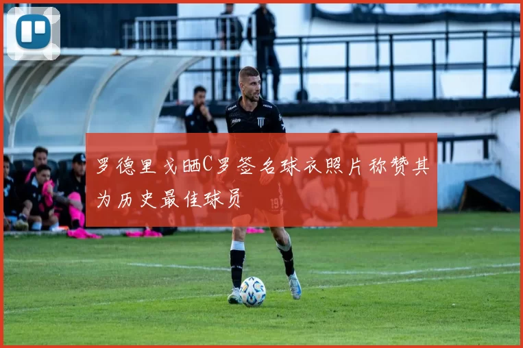 罗德里戈晒C罗签名球衣照片称赞其为历史最佳球员
