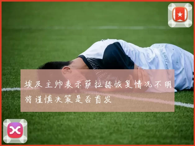 埃及主帅表示萨拉赫恢复情况不明将谨慎决策是否首发