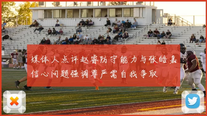 媒体人点评赵睿防守能力与张皓嘉信心问题强调尊严需自我争取