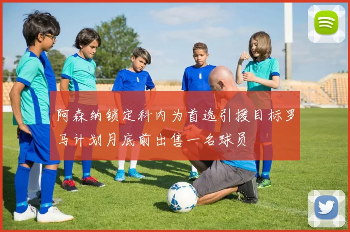 阿森纳锁定科内为首选引援目标罗马计划月底前出售一名球员