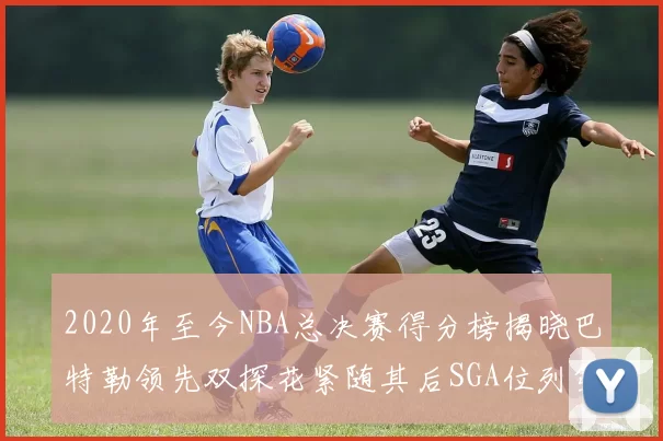 2020年至今NBA总决赛得分榜揭晓巴特勒领先双探花紧随其后SGA位列第四