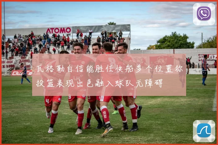 瓦格勒自信能胜任快船多个位置称投篮表现出色融入球队无障碍