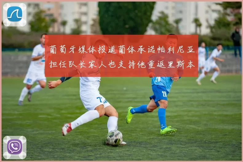 葡萄牙媒体报道葡体承诺帕利尼亚担任队长家人也支持他重返里斯本