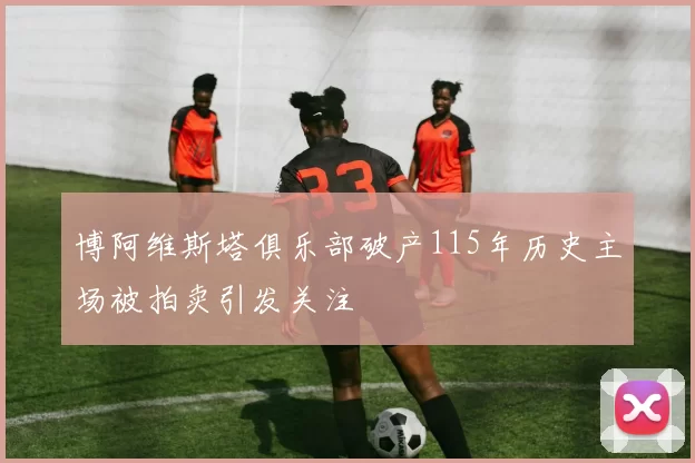 博阿维斯塔俱乐部破产115年历史主场被拍卖引发关注