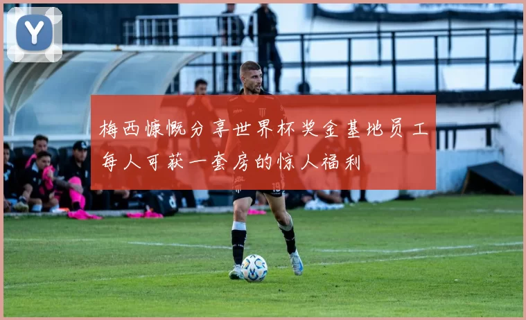 梅西慷慨分享世界杯奖金基地员工每人可获一套房的惊人福利