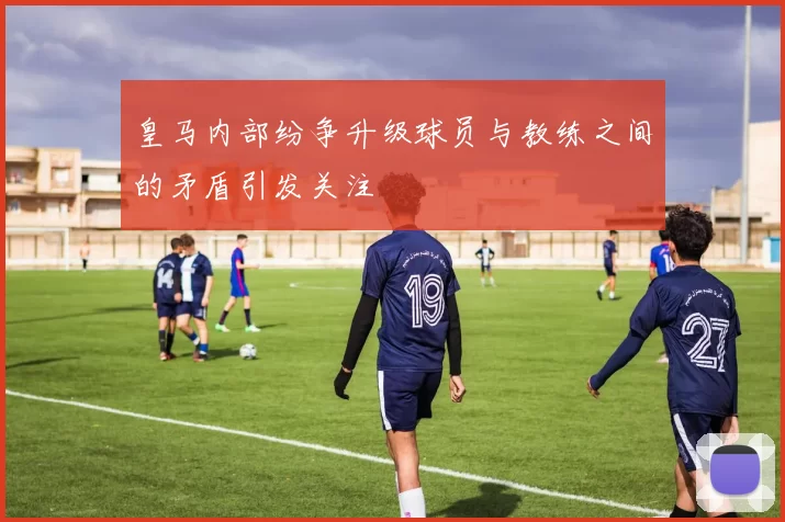 皇马内部纷争升级球员与教练之间的矛盾引发关注